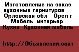 Изготовление на заказ кухонных гарнитуров . - Орловская обл., Орел г. Мебель, интерьер » Кухни. Кухонная мебель   